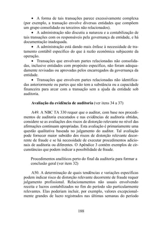 · A forma de tais transações parece excessivamente complexa 
(por exemplo, a transação envolve diversas entidades que compõem 
um grupo consolidado ou terceiros não relacionados). 
· A administração não discutiu a natureza e a contabilização de 
tais transações com os responsáveis pela governança da entidade, e há 
documentação inadequada. 
· A administração está dando mais ênfase à necessidade de tra-tamento 
contábil específico do que à razão econômica subjacente da 
188 
operação. 
· Transações que envolvam partes relacionadas não consolida-das, 
inclusive entidades com propósito específico, não foram adequa-damente 
revisadas ou aprovadas pelos encarregados da governança da 
entidade. 
· Transações que envolvem partes relacionadas não identifica-das 
anteriormente ou partes que não tem a substância ou a capacidade 
financeira para arcar com a transação sem a ajuda da entidade sob 
auditoria. 
Avaliação da evidência de auditoria (ver itens 34 a 37) 
A49. A NBC TA 330 requer que o auditor, com base nos procedi-mentos 
de auditoria executados e nas evidências de auditoria obtidas, 
considere se as avaliações dos riscos de distorção relevante no nível das 
afirmações continuam apropriadas. Esta avaliação é primariamente uma 
questão qualitativa baseada no julgamento do auditor. Tal avaliação 
pode fornecer maior subsídio dos riscos de distorção relevante decor-rente 
de fraude e se há necessidade de executar procedimentos adicio-nais 
de auditoria ou diferentes. O Apêndice 3 contém exemplos de cir-cunstâncias 
que podem indicar a possibilidade de fraude. 
Procedimentos analíticos perto do final da auditoria para formar a 
conclusão geral (ver item 32) 
A50. A determinação de quais tendências e variações específicas 
podem indicar risco de distorção relevante decorrente de fraude requer 
julgamento profissional. Relacionamentos não usuais envolvendo 
receita e lucros contabilizados no fim do período são particularmente 
relevantes. Elas poderiam incluir, por exemplo, valores excepcional-mente 
grandes de lucro registrados nas últimas semanas do período 
 