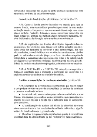 sob exame, transações não usuais ou ganho que não é compatível com 
tendências no fluxo de caixa de operações. 
Consideração das distorções identificadas (ver itens 35 a 37) 
A51. Como a fraude envolve incentivo ou pressão para que se 
cometa fraude, uma oportunidade percebida para tanto ou uma racio-nalização 
do ato, é improvável que um caso de fraude seja uma ocor-rência 
isolada. Portanto, distorções, como numerosas distorções em 
local específico, embora não tenham efeito cumulativo relevante, po-dem 
indicar risco de distorção relevante decorrente de fraude. 
A52. As implicações das fraudes identificadas dependem das cir-cunstâncias. 
Por exemplo, uma fraude sob outros aspectos insignifi-cante 
pode ser relevante se envolver a alta administração. Em tais 
circunstâncias, a confiabilidade das evidências anteriormente obtidas 
pode ser colocada em dúvida, já que pode haver dúvidas a respeito da 
integridade e veracidade das representações feitas e da autenticidade 
dos registros e documentos contábeis. Também pode existir a possibi-lidade 
de conluio envolvendo empregados, administração ou terceiros. 
A53. A NBC TA 450 e a NBC TA 700 estabelecem requisitos e 
fornecem orientação para a avaliação e disposição das distorções e o 
efeito na opinião do auditor no relatório do auditor. 
Auditor sem condições de continuar o trabalho (ver item 38) 
A54. Exemplos de circunstâncias excepcionais que podem surgir 
e que podem colocar em dúvida a capacidade do auditor de continuar 
a executar a auditoria incluem: 
· A entidade não toma a ação apropriada com referência a uma 
fraude, considerada pelo auditor como necessária nas circunstâncias, 
mesmo no caso em que a fraude não é relevante para as demonstra-ções 
contábeis. 
· A consideração do auditor dos riscos de distorção relevante 
decorrente de fraude e dos resultados da auditoria indica risco signifi-cativo 
de fraude relevante e generalizada. 
· O auditor tem preocupação significativa quanto à competência 
ou integridade da administração ou dos responsáveis pela governança. 
189 
 