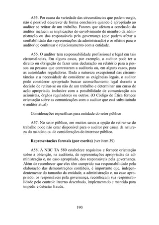 A55. Por causa da variedade das circunstâncias que podem surgir, 
não é possível descrever de forma conclusiva quando é apropriado ao 
auditor se retirar de um trabalho. Fatores que afetam a conclusão do 
auditor incluem as implicações do envolvimento de membro da admi-nistração 
ou dos responsáveis pela governança (que podem afetar a 
confiabilidade das representações da administração) e os efeitos para o 
auditor de continuar o relacionamento com a entidade. 
A56. O auditor tem responsabilidade profissional e legal em tais 
circunstâncias. Em alguns casos, por exemplo, o auditor pode ter o 
direito ou obrigação de fazer uma declaração ou relatório para a pes-soa 
ou pessoas que contrataram a auditoria ou, em alguns casos, para 
as autoridades reguladoras. Dada a natureza excepcional das circuns-tâncias 
e a necessidade de considerar as exigências legais, o auditor 
pode considerar apropriado buscar aconselhamento legal durante a 
decisão de retirar-se ou não de um trabalho e determinar um curso de 
ação apropriado, inclusive com a possibilidade de comunicação aos 
acionistas, órgãos reguladores ou outros. (O Código de Ética fornece 
orientação sobre as comunicações com o auditor que está substituindo 
o auditor atual) 
Considerações específicas para entidade do setor público 
A57. No setor público, em muitos casos a opção de retirar-se do 
trabalho pode não estar disponível para o auditor por causa da nature-za 
do mandato ou de considerações do interesse público. 
Representações formais (por escrito) (ver item 39) 
A58. A NBC TA 580 estabelece requisitos e fornece orientação 
sobre a obtenção, na auditoria, de representações apropriadas da ad-ministração 
e, no caso apropriado, dos responsáveis pela governança. 
Além de reconhecer que eles têm cumprido sua responsabilidade pela 
elaboração das demonstrações contábeis, é importante que, indepen-dentemente 
do tamanho da entidade, a administração e, no caso apro-priado, 
os responsáveis pela governança, reconheçam sua responsabi-lidade 
pelo controle interno desenhado, implementado e mantido para 
190 
impedir e detectar fraude. 
 