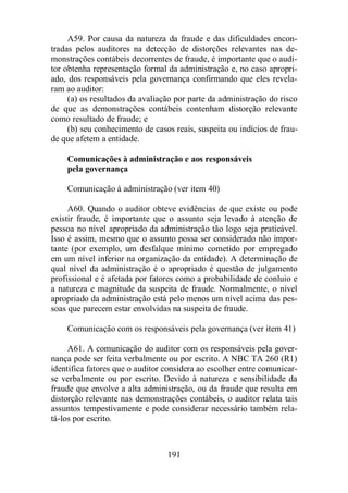 A59. Por causa da natureza da fraude e das dificuldades encon-tradas 
pelos auditores na detecção de distorções relevantes nas de-monstrações 
contábeis decorrentes de fraude, é importante que o audi-tor 
obtenha representação formal da administração e, no caso apropri-ado, 
dos responsáveis pela governança confirmando que eles revela-ram 
ao auditor: 
(a) os resultados da avaliação por parte da administração do risco 
de que as demonstrações contábeis contenham distorção relevante 
como resultado de fraude; e 
(b) seu conhecimento de casos reais, suspeita ou indícios de frau-de 
que afetem a entidade. 
Comunicações à administração e aos responsáveis 
pela governança 
Comunicação à administração (ver item 40) 
A60. Quando o auditor obteve evidências de que existe ou pode 
existir fraude, é importante que o assunto seja levado à atenção de 
pessoa no nível apropriado da administração tão logo seja praticável. 
Isso é assim, mesmo que o assunto possa ser considerado não impor-tante 
(por exemplo, um desfalque mínimo cometido por empregado 
em um nível inferior na organização da entidade). A determinação de 
qual nível da administração é o apropriado é questão de julgamento 
profissional e é afetada por fatores como a probabilidade de conluio e 
a natureza e magnitude da suspeita de fraude. Normalmente, o nível 
apropriado da administração está pelo menos um nível acima das pes-soas 
que parecem estar envolvidas na suspeita de fraude. 
Comunicação com os responsáveis pela governança (ver item 41) 
A61. A comunicação do auditor com os responsáveis pela gover-nança 
pode ser feita verbalmente ou por escrito. A NBC TA 260 (R1) 
identifica fatores que o auditor considera ao escolher entre comunicar-se 
verbalmente ou por escrito. Devido à natureza e sensibilidade da 
fraude que envolve a alta administração, ou da fraude que resulta em 
distorção relevante nas demonstrações contábeis, o auditor relata tais 
assuntos tempestivamente e pode considerar necessário também rela-tá- 
los por escrito. 
191 
 
