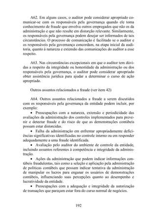 A62. Em alguns casos, o auditor pode considerar apropriado co-municar- 
se com os responsáveis pela governança quando ele toma 
conhecimento de fraude que envolva outros empregados que não os da 
administração e que não resulte em distorção relevante. Similarmente, 
os responsáveis pela governança podem desejar ser informados de tais 
circunstâncias. O processo de comunicação é facilitado se o auditor e 
os responsáveis pela governança concordam, na etapa inicial da audi-toria, 
quanto à natureza e extensão das comunicações do auditor a esse 
192 
respeito. 
A63. Nas circunstâncias excepcionais em que o auditor tem dúvi-das 
a respeito da integridade ou honestidade da administração ou dos 
responsáveis pela governança, o auditor pode considerar apropriado 
obter assistência jurídica para ajudar a determinar o curso de ação 
apropriado. 
Outros assuntos relacionados a fraude (ver item 42) 
A64. Outros assuntos relacionados a fraude a serem discutidos 
com os responsáveis pela governança da entidade podem incluir, por 
exemplo: 
· Preocupações com a natureza, extensão e periodicidade das 
avaliações da administração dos controles implementados para preve-nir 
e detectar fraude e do risco de que as demonstrações contábeis 
possam estar distorcidas. 
· Falha da administração em enfrentar apropriadamente defici-ências 
significativas identificadas no controle interno ou em responder 
adequadamente a uma fraude identificada. 
· Avaliação pelo auditor do ambiente de controle da entidade, 
incluindo assuntos referentes à competência e integridade da adminis-tração. 
· Ações da administração que podem indicar informações con-tábeis 
fraudulentas, tais como a seleção e aplicação pela administração 
de políticas contábeis que possam indicar tentativa da administração 
de manipular os lucros para enganar os usuários de demonstrações 
contábeis, influenciando suas percepções quanto ao desempenho e 
lucratividade da entidade. 
· Preocupações com a adequação e integridade da autorização 
de transações que pareçam estar fora do curso normal de negócios. 
 