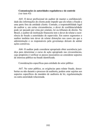 Comunicações às autoridades reguladoras e de controle 
(ver item 43) 
A65. O dever profissional do auditor de manter a confidenciali-dade 
das informações do cliente pode impedir que ele relate a fraude a 
uma parte fora da entidade cliente. Contudo, a responsabilidade legal 
do auditor e, em certas circunstâncias, o dever de confidencialidade 
pode ser passado por cima por estatuto, lei ou tribunais de direito. No 
Brasil, o auditor de instituição financeira tem o dever de relatar a ocor-rência 
de fraude a autoridades de supervisão. Em outros segmentos o 
auditor também tem dever de relatar distorções nos casos em que a 
administração e os responsáveis pela governança deixam de adotar 
ações corretivas. 
A66. O auditor pode considerar apropriado obter assistência jurí-dica 
para determinar o curso de ação apropriado nas circunstâncias, 
cujo propósito é verificar os passos necessários ao considerar aspectos 
de interesse público na fraude identificada. 
Considerações específicas para entidade do setor público 
A67. No setor público, as exigências para relatar fraude, desco-bertas 
ou não durante o processo de auditoria, podem estar sujeitas aos 
aspectos específicos do mandato de auditoria de lei, regulamentação 
ou outra autoridade relacionada. 
193 
 