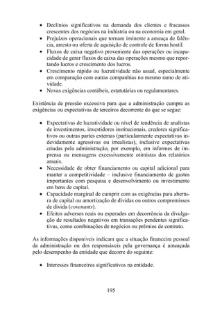 · Declínios significativos na demanda dos clientes e fracassos 
crescentes dos negócios na indústria ou na economia em geral. 
· Prejuízos operacionais que tornam iminente a ameaça de falên-cia, 
arresto ou oferta de aquisição de controle de forma hostil. 
· Fluxos de caixa negativo proveniente das operações ou incapa-cidade 
de gerar fluxos de caixa das operações mesmo que repor-tando 
lucros e crescimento dos lucros. 
· Crescimento rápido ou lucratividade não usual, especialmente 
em comparação com outras companhias no mesmo ramo de ati-vidade. 
· Novas exigências contábeis, estatutárias ou regulamentares. 
Existência de pressão excessiva para que a administração cumpra as 
exigências ou expectativas de terceiros decorrente do que se segue: 
· Expectativas de lucratividade ou nível de tendência de analistas 
de investimentos, investidores institucionais, credores significa-tivos 
ou outras partes externas (particularmente expectativas in-devidamente 
agressivas ou irrealistas), inclusive expectativas 
criadas pela administração, por exemplo, em informes de im-prensa 
ou mensagens excessivamente otimistas dos relatórios 
anuais. 
· Necessidade de obter financiamento ou capital adicional para 
manter a competitividade – inclusive financiamento de gastos 
importantes com pesquisa e desenvolvimento ou investimento 
em bens de capital. 
· Capacidade marginal de cumprir com as exigências para abertu-ra 
de capital ou amortização de dívidas ou outros compromissos 
de dívida (covenants). 
· Efeitos adversos reais ou esperados em decorrência da divulga-ção 
de resultados negativos em transações pendentes significa-tivas, 
como combinações de negócios ou prêmios de contrato. 
As informações disponíveis indicam que a situação financeira pessoal 
da administração ou dos responsáveis pela governança é ameaçada 
pelo desempenho da entidade que decorre do seguinte: 
· Interesses financeiros significativos na entidade. 
195 
 