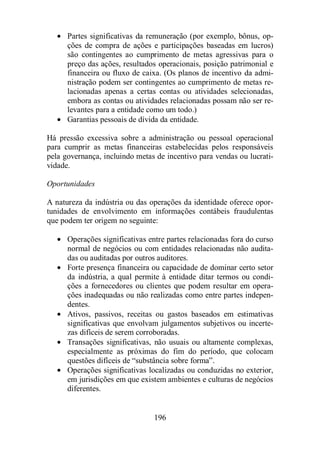 · Partes significativas da remuneração (por exemplo, bônus, op-ções 
de compra de ações e participações baseadas em lucros) 
são contingentes ao cumprimento de metas agressivas para o 
preço das ações, resultados operacionais, posição patrimonial e 
financeira ou fluxo de caixa. (Os planos de incentivo da admi-nistração 
podem ser contingentes ao cumprimento de metas re-lacionadas 
apenas a certas contas ou atividades selecionadas, 
embora as contas ou atividades relacionadas possam não ser re-levantes 
para a entidade como um todo.) 
· Garantias pessoais de dívida da entidade. 
Há pressão excessiva sobre a administração ou pessoal operacional 
para cumprir as metas financeiras estabelecidas pelos responsáveis 
pela governança, incluindo metas de incentivo para vendas ou lucrati-vidade. 
196 
Oportunidades 
A natureza da indústria ou das operações da identidade oferece opor-tunidades 
de envolvimento em informações contábeis fraudulentas 
que podem ter origem no seguinte: 
· Operações significativas entre partes relacionadas fora do curso 
normal de negócios ou com entidades relacionadas não audita-das 
ou auditadas por outros auditores. 
· Forte presença financeira ou capacidade de dominar certo setor 
da indústria, a qual permite à entidade ditar termos ou condi-ções 
a fornecedores ou clientes que podem resultar em opera-ções 
inadequadas ou não realizadas como entre partes indepen-dentes. 
· Ativos, passivos, receitas ou gastos baseados em estimativas 
significativas que envolvam julgamentos subjetivos ou incerte-zas 
difíceis de serem corroboradas. 
· Transações significativas, não usuais ou altamente complexas, 
especialmente as próximas do fim do período, que colocam 
questões difíceis de “substância sobre forma”. 
· Operações significativas localizadas ou conduzidas no exterior, 
em jurisdições em que existem ambientes e culturas de negócios 
diferentes. 
 