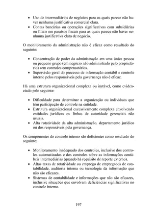 · Uso de intermediários de negócios para os quais parece não ha-ver 
nenhuma justificativa comercial clara. 
· Contas bancárias ou operações significativas com subsidiárias 
ou filiais em paraísos fiscais para as quais parece não haver ne-nhuma 
justificativa clara de negócio. 
O monitoramento da administração não é eficaz como resultado do 
seguinte: 
· Concentração de poder da administração em uma única pessoa 
ou pequeno grupo (em negócio não administrado pelo proprietá-rio) 
sem controles compensatórios. 
· Supervisão geral do processo de informação contábil e controle 
interno pelos responsáveis pela governança não é eficaz. 
Há uma estrutura organizacional complexa ou instável, como eviden-ciado 
pelo seguinte: 
· Dificuldade para determinar a organização ou indivíduos que 
têm participação de controle na entidade. 
· Estrutura organizacional excessivamente complexa envolvendo 
entidades jurídicas ou linhas de autoridade gerenciais não 
usuais. 
· Alta rotatividade da alta administração, departamento jurídico 
ou dos responsáveis pela governança. 
Os componentes do controle interno são deficientes como resultado do 
seguinte: 
· Monitoramento inadequado dos controles, inclusive dos contro-les 
automatizados e dos controles sobre as informações contá-beis 
intermediárias (quando há requisito de reporte externo). 
· Altas taxas de rotatividade ou emprego de empregados de con-tabilidade, 
auditoria interna ou tecnologia da informação que 
não são eficazes. 
· Sistemas de contabilidade e informações que não são eficazes, 
inclusive situações que envolvam deficiências significativas no 
controle interno. 
197 
 