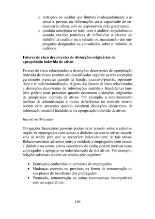 o restrições ao auditor que limitam inadequadamente o a-cesso 
a pessoas ou informações ou a capacidade de co-municação 
eficaz com os responsáveis pela governança; 
o conduta autoritária no trato com o auditor, especialmente 
quando envolve tentativas de influenciar o alcance do 
trabalho do auditor ou a seleção ou manutenção dos em-pregados 
designados ou consultados sobre o trabalho de 
199 
auditoria. 
Fatores de risco decorrentes de distorções originárias de 
apropriação indevida de ativos 
Fatores de risco relacionados a distorções decorrentes de apropriação 
indevida de ativos também são classificados segundo as três condições 
geralmente presentes quando há fraude: incentivo/pressão, oportuni-dade 
e atitude/racionalização. Alguns dos fatores de risco relacionados 
a distorções decorrentes de informações contábeis fraudulentas tam-bém 
podem estar presentes quando ocorrerem distorções originárias 
de apropriação indevida de ativos. Por exemplo, o monitoramento 
ineficaz da administração e outras deficiências no controle interno 
podem estar presentes quando existirem distorções decorrentes de 
informação contábil fraudulenta ou apropriação indevida de ativos. 
Incentivos/Pressões 
Obrigações financeiras pessoais podem criar pressão sobre a adminis-tração 
ou empregados com acesso a dinheiro ou outros ativos suscetí-veis 
de roubo para que se apropriem indevidamente de tais ativos. 
Relacionamentos adversos entre a entidade e empregados com acesso 
a dinheiro ou outros ativos suscetíveis de roubo podem motivar esses 
empregados a apropriar-se indevidamente de tais ativos. Por exemplo, 
relações adversas podem ser criadas pelo seguinte: 
· Demissões conhecidas ou previstas de empregados. 
· Mudanças recentes ou previstas na forma de remuneração ou 
nos planos de benefícios dos empregados. 
· Promoção, remuneração ou outras recompensas incompatíveis 
com as expectativas. 
 