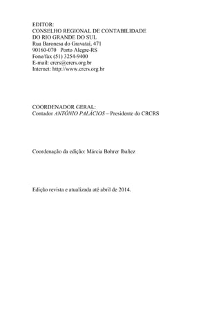 EDITOR: 
CONSELHO REGIONAL DE CONTABILIDADE 
DO RIO GRANDE DO SUL 
Rua Baronesa do Gravataí, 471 
90160-070 Porto Alegre-RS 
Fone/fax (51) 3254-9400 
E-mail: crcrs@crcrs.org.br 
Internet: http://www.crcrs.org.br 
COORDENADOR GERAL: 
Contador ANTÔNIO PALÁCIOS – Presidente do CRCRS 
Coordenação da edição: Márcia Bohrer Ibañez 
Edição revista e atualizada até abril de 2014. 
 