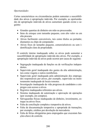200 
Oportunidades 
Certas características ou circunstâncias podem aumentar a suscetibili-dade 
dos ativos à apropriação indevida. Por exemplo, as oportunida-des 
de apropriação indevida de ativos aumentam quando existe o se-guinte: 
· Grandes quantias de dinheiro em mão ou processadas. 
· Itens de estoque com tamanho pequeno, com alto valor ou em 
alta procura. 
· Ativos facilmente conversíveis, tais como títulos ao portador, 
diamantes ou chips de computador. 
· Ativos fixos de tamanho pequeno, comercializáveis ou sem i-dentificação 
clara de propriedade. 
O controle interno inadequado sobre os ativos pode aumentar a 
suscetibilidade de apropriação indevida dos ativos. Por exemplo, a 
apropriação indevida de ativos pode ocorrer por causa do seguinte: 
· Segregação inadequada de funções ou de verificações indepen-dentes. 
· Supervisão geral inadequada dos gastos da alta administração, 
tais como viagens e outros reembolsos. 
· Supervisão geral inadequada pela administração dos emprega-dos 
responsáveis por ativos, por exemplo, supervisão ou moni-toramento 
inadequado de locais remotos. 
· Investigação inadequada da vida pregressa de candidatos a em-pregos 
com acesso a ativos. 
· Registros inadequados referentes aos ativos. 
· Sistema inadequado de autorização e aprovação de operações 
(por exemplo, em compras). 
· Salvaguardas físicas inadequadas de dinheiro, investimento, es-toque 
ou ativos fixos. 
· Falta de conciliação completa e tempestiva de ativos. 
· Falta de documentação tempestiva e apropriada de transações, 
por exemplo, créditos por devolução de mercadoria. 
· Falta de férias obrigatórias para empregados que executam fun-ções- 
chave de controle. 
 