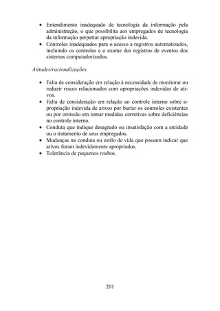 · Entendimento inadequado de tecnologia da informação pela 
administração, o que possibilita aos empregados de tecnologia 
da informação perpetrar apropriação indevida. 
· Controles inadequados para o acesso a registros automatizados, 
incluindo os controles e o exame dos registros de eventos dos 
sistemas computadorizados. 
Atitudes/racionalizações 
· Falta de consideração em relação à necessidade de monitorar ou 
reduzir riscos relacionados com apropriações indevidas de ati-vos. 
· Falta de consideração em relação ao controle interno sobre a-propriação 
indevida de ativos por burlar os controles existentes 
ou por omissão em tomar medidas corretivas sobre deficiências 
no controle interno. 
· Conduta que indique desagrado ou insatisfação com a entidade 
ou o tratamento de seus empregados. 
· Mudanças na conduta ou estilo de vida que possam indicar que 
ativos foram indevidamente apropriados. 
· Tolerância de pequenos roubos. 
201 
 