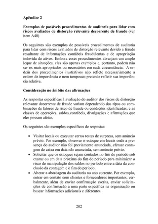 Apêndice 2 
Exemplos de possíveis procedimentos de auditoria para lidar com 
riscos avaliados de distorção relevante decorrente de fraude (ver 
item A40) 
Os seguintes são exemplos de possíveis procedimentos de auditoria 
para lidar com riscos avaliados de distorção relevante devido a fraude 
resultante de informações contábeis fraudulentas e de apropriação 
indevida de ativos. Embora esses procedimentos abranjam um amplo 
leque de situações, eles são apenas exemplos e, portanto, podem não 
ser os mais apropriados ou necessários em cada circunstância. A or-dem 
dos procedimentos ilustrativos não reflete necessariamente a 
ordem de importância e nem tampouco pretende refletir sua importân-cia 
202 
relativa. 
Consideração no âmbito das afirmações 
As respostas específicas à avaliação do auditor dos riscos de distorção 
relevante decorrente de fraude variam dependendo dos tipos ou com-binações 
de fatores de risco de fraude ou condições identificadas, e as 
classes de operações, saldos contábeis, divulgações e afirmações que 
eles possam afetar. 
Os seguintes são exemplos específicos de respostas: 
· Visitar locais ou executar certos testes de surpresa, sem anúncio 
prévio. Por exemplo, observar o estoque em locais onde a pre-sença 
do auditor não foi previamente anunciada, efetuar conta-gem 
de caixa em data não anunciada, sem anúncio prévio. 
· Solicitar que os estoques sejam contados no fim do período sob 
exame ou em data próxima do fim do período para minimizar o 
risco de manipulação dos saldos no período entre a data da con-clusão 
da contagem e o fim do período. 
· Alterar a abordagem da auditoria no ano corrente. Por exemplo, 
entrar em contato com clientes e fornecedores importantes, ver-balmente, 
além de enviar confirmação escrita, enviar solicita-ções 
de confirmação a uma parte específica na organização ou 
buscar informações adicionais e diferentes. 
 
