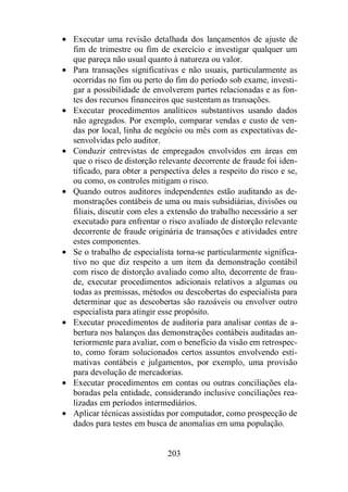 · Executar uma revisão detalhada dos lançamentos de ajuste de 
fim de trimestre ou fim de exercício e investigar qualquer um 
que pareça não usual quanto à natureza ou valor. 
· Para transações significativas e não usuais, particularmente as 
ocorridas no fim ou perto do fim do período sob exame, investi-gar 
a possibilidade de envolverem partes relacionadas e as fon-tes 
dos recursos financeiros que sustentam as transações. 
· Executar procedimentos analíticos substantivos usando dados 
não agregados. Por exemplo, comparar vendas e custo de ven-das 
por local, linha de negócio ou mês com as expectativas de-senvolvidas 
203 
pelo auditor. 
· Conduzir entrevistas de empregados envolvidos em áreas em 
que o risco de distorção relevante decorrente de fraude foi iden-tificado, 
para obter a perspectiva deles a respeito do risco e se, 
ou como, os controles mitigam o risco. 
· Quando outros auditores independentes estão auditando as de-monstrações 
contábeis de uma ou mais subsidiárias, divisões ou 
filiais, discutir com eles a extensão do trabalho necessário a ser 
executado para enfrentar o risco avaliado de distorção relevante 
decorrente de fraude originária de transações e atividades entre 
estes componentes. 
· Se o trabalho de especialista torna-se particularmente significa-tivo 
no que diz respeito a um item da demonstração contábil 
com risco de distorção avaliado como alto, decorrente de frau-de, 
executar procedimentos adicionais relativos a algumas ou 
todas as premissas, métodos ou descobertas do especialista para 
determinar que as descobertas são razoáveis ou envolver outro 
especialista para atingir esse propósito. 
· Executar procedimentos de auditoria para analisar contas de a-bertura 
nos balanços das demonstrações contábeis auditadas an-teriormente 
para avaliar, com o benefício da visão em retrospec-to, 
como foram solucionados certos assuntos envolvendo esti-mativas 
contábeis e julgamentos, por exemplo, uma provisão 
para devolução de mercadorias. 
· Executar procedimentos em contas ou outras conciliações ela-boradas 
pela entidade, considerando inclusive conciliações rea-lizadas 
em períodos intermediários. 
· Aplicar técnicas assistidas por computador, como prospecção de 
dados para testes em busca de anomalias em uma população. 
 
