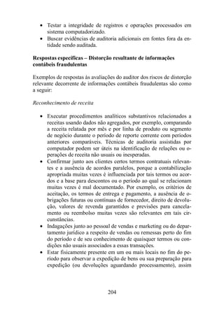 · Testar a integridade de registros e operações processados em 
sistema computadorizado. 
· Buscar evidências de auditoria adicionais em fontes fora da en-tidade 
204 
sendo auditada. 
Respostas específicas – Distorção resultante de informações 
contábeis fraudulentas 
Exemplos de respostas às avaliações do auditor dos riscos de distorção 
relevante decorrente de informações contábeis fraudulentas são como 
a seguir: 
Reconhecimento de receita 
· Executar procedimentos analíticos substantivos relacionados a 
receitas usando dados não agregados, por exemplo, comparando 
a receita relatada por mês e por linha de produto ou segmento 
de negócio durante o período de reporte corrente com períodos 
anteriores comparáveis. Técnicas de auditoria assistidas por 
computador podem ser úteis na identificação de relações ou o-perações 
de receita não usuais ou inesperadas. 
· Confirmar junto aos clientes certos termos contratuais relevan-tes 
e a ausência de acordos paralelos, porque a contabilização 
apropriada muitas vezes é influenciada por tais termos ou acor-dos 
e a base para descontos ou o período ao qual se relacionam 
muitas vezes é mal documentado. Por exemplo, os critérios de 
aceitação, os termos de entrega e pagamento, a ausência de o-brigações 
futuras ou contínuas de fornecedor, direito de devolu-ção, 
valores de revenda garantidos e previsões para cancela-mento 
ou reembolso muitas vezes são relevantes em tais cir-cunstâncias. 
· Indagações junto ao pessoal de vendas e marketing ou do depar-tamento 
jurídico a respeito de vendas ou remessas perto do fim 
do período e de seu conhecimento de quaisquer termos ou con-dições 
não usuais associados a essas transações. 
· Estar fisicamente presente em um ou mais locais no fim do pe-ríodo 
para observar a expedição de bens ou sua preparação para 
expedição (ou devoluções aguardando processamento), assim 
 