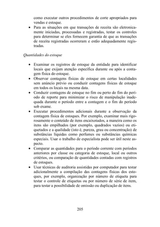 como executar outros procedimentos de corte apropriados para 
vendas e estoque. 
· Para as situações em que transações de receita são eletronica-mente 
iniciadas, processadas e registradas, testar os controles 
para determinar se eles fornecem garantia de que as transações 
de receita registradas ocorreram e estão adequadamente regis-tradas. 
Quantidades do estoque 
· Examinar os registros de estoque da entidade para identificar 
locais que exijam atenção específica durante ou após a conta-gem 
205 
física do estoque. 
· Observar contagens físicas de estoque em certas localidades 
sem anúncio prévio ou conduzir contagens físicas de estoque 
em todos os locais na mesma data. 
· Conduzir contagens de estoque no fim ou perto do fim do perí-odo 
de reporte para minimizar o risco de manipulação inade-quada 
durante o período entre a contagem e o fim do período 
sob exame. 
· Executar procedimentos adicionais durante a observação da 
contagem física de estoques. Por exemplo, examinar mais rigo-rosamente 
o conteúdo de itens encaixotados, a maneira como os 
itens são empilhados (por exemplo, quadrados vazios) ou eti-quetados 
e a qualidade (isto é, pureza, grau ou concentração) de 
substâncias líquidas como perfumes ou substâncias químicas 
especiais. Usar o trabalho de especialista pode ser útil neste as-pecto. 
· Comparar as quantidades para o período corrente com períodos 
anteriores por classe ou categoria de estoque, local ou outros 
critérios, ou comparação de quantidades contadas com registros 
de estoques. 
· Usar técnicas de auditoria assistidas por computador para testar 
adicionalmente a compilação das contagens físicas dos esto-ques, 
por exemplo, organização por número de etiqueta para 
testar o controle de etiquetas ou por número de série de item, 
para testar a possibilidade de omissão ou duplicação de itens. 
 
