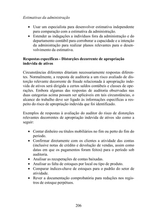 Estimativas da administração 
· Usar um especialista para desenvolver estimativa independente 
para comparação com a estimativa da administração. 
· Estender as indagações a indivíduos fora da administração e do 
departamento contábil para corroborar a capacidade e a intenção 
da administração para realizar planos relevantes para o desen-volvimento 
206 
da estimativa. 
Respostas específicas - Distorções decorrente de apropriação 
indevida de ativos 
Circunstâncias diferentes ditariam necessariamente respostas diferen-tes. 
Normalmente, a resposta de auditoria a um risco avaliado de dis-torção 
relevante decorrente de fraude relacionada à apropriação inde-vida 
de ativos será dirigida a certos saldos contábeis e classes de ope-rações. 
Embora algumas das respostas de auditoria observadas nas 
duas categorias acima possam ser aplicáveis em tais circunstâncias, o 
alcance do trabalho deve ser ligado às informações específicas a res-peito 
do risco de apropriação indevida que foi identificado. 
Exemplos de respostas à avaliação do auditor do risco de distorções 
relevantes decorrentes de apropriação indevida de ativos são como a 
seguir: 
· Contar dinheiro ou títulos mobiliários no fim ou perto do fim do 
período. 
· Confirmar diretamente com os clientes a atividade das contas 
(inclusive notas de crédito e devolução de vendas, assim como 
datas em que os pagamentos foram feitos) para o período sob 
auditoria. 
· Analisar as recuperações de contas baixadas. 
· Analisar as falta de estoques por local ou tipo de produto. 
· Comparar índices-chave de estoques para o padrão do setor de 
atividade. 
· Rever a documentação comprobatória para reduções nos regis-tros 
de estoque perpétuos. 
 