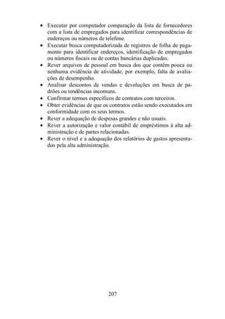 · Executar por computador comparação da lista de fornecedores 
com a lista de empregados para identificar correspondências de 
endereços ou números de telefone. 
· Executar busca computadorizada de registros de folha de paga-mento 
para identificar endereços, identificação de empregados 
ou números fiscais ou de contas bancárias duplicadas. 
· Rever arquivos de pessoal em busca dos que contêm pouca ou 
nenhuma evidência de atividade, por exemplo, falta de avalia-ções 
207 
de desempenho. 
· Analisar descontos de vendas e devoluções em busca de pa-drões 
ou tendências incomuns. 
· Confirmar termos específicos de contratos com terceiros. 
· Obter evidências de que os contratos estão sendo executados em 
conformidade com os seus termos. 
· Rever a adequação de despesas grandes e não usuais. 
· Rever a autorização e valor contábil de empréstimos à alta ad-ministração 
e de partes relacionadas. 
· Rever o nível e a adequação dos relatórios de gastos apresenta-dos 
pela alta administração. 
 