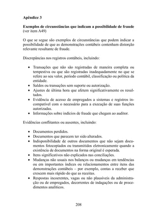 Apêndice 3 
Exemplos de circunstâncias que indicam a possibilidade de fraude 
(ver item A49) 
O que se segue são exemplos de circunstâncias que podem indicar a 
possibilidade de que as demonstrações contábeis contenham distorção 
relevante resultante de fraude. 
Discrepâncias nos registros contábeis, incluindo: 
· Transações que não são registradas de maneira completa ou 
tempestiva ou que são registradas inadequadamente no que se 
refere ao seu valor, período contábil, classificação ou política da 
entidade. 
· Saldos ou transações sem suporte ou autorização. 
· Ajustes de última hora que afetem significativamente os resul-tados. 
· Evidência de acesso de empregados a sistemas e registros in-compatível 
com o necessário para a execução de suas funções 
autorizadas. 
· Informações sobre indícios de fraude que chegam ao auditor. 
Evidências conflitantes ou ausentes, incluindo: 
· Documentos perdidos. 
· Documentos que parecem ter sido alterados. 
· Indisponibilidade de outros documentos que não sejam docu-mentos 
fotocopiados ou transmitidos eletronicamente quando a 
existência de documentos na forma original é esperada. 
· Itens significativos não explicados nas conciliações. 
· Mudanças não usuais nos balanços ou mudanças em tendências 
ou em importantes índices ou relacionamentos entre itens das 
demonstrações contábeis – por exemplo, contas a receber que 
crescem mais rápido do que as receitas. 
· Respostas incoerentes, vagas ou não plausíveis da administra-ção 
ou de empregados, decorrentes de indagações ou de proce-dimentos 
208 
analíticos. 
 