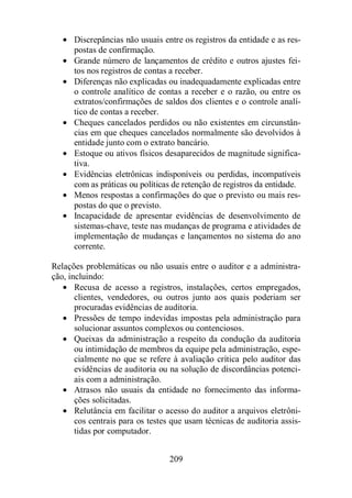 · Discrepâncias não usuais entre os registros da entidade e as res-postas 
209 
de confirmação. 
· Grande número de lançamentos de crédito e outros ajustes fei-tos 
nos registros de contas a receber. 
· Diferenças não explicadas ou inadequadamente explicadas entre 
o controle analítico de contas a receber e o razão, ou entre os 
extratos/confirmações de saldos dos clientes e o controle analí-tico 
de contas a receber. 
· Cheques cancelados perdidos ou não existentes em circunstân-cias 
em que cheques cancelados normalmente são devolvidos à 
entidade junto com o extrato bancário. 
· Estoque ou ativos físicos desaparecidos de magnitude significa-tiva. 
· Evidências eletrônicas indisponíveis ou perdidas, incompatíveis 
com as práticas ou políticas de retenção de registros da entidade. 
· Menos respostas a confirmações do que o previsto ou mais res-postas 
do que o previsto. 
· Incapacidade de apresentar evidências de desenvolvimento de 
sistemas-chave, teste nas mudanças de programa e atividades de 
implementação de mudanças e lançamentos no sistema do ano 
corrente. 
Relações problemáticas ou não usuais entre o auditor e a administra-ção, 
incluindo: 
· Recusa de acesso a registros, instalações, certos empregados, 
clientes, vendedores, ou outros junto aos quais poderiam ser 
procuradas evidências de auditoria. 
· Pressões de tempo indevidas impostas pela administração para 
solucionar assuntos complexos ou contenciosos. 
· Queixas da administração a respeito da condução da auditoria 
ou intimidação de membros da equipe pela administração, espe-cialmente 
no que se refere à avaliação crítica pelo auditor das 
evidências de auditoria ou na solução de discordâncias potenci-ais 
com a administração. 
· Atrasos não usuais da entidade no fornecimento das informa-ções 
solicitadas. 
· Relutância em facilitar o acesso do auditor a arquivos eletrôni-cos 
centrais para os testes que usam técnicas de auditoria assis-tidas 
por computador. 
 