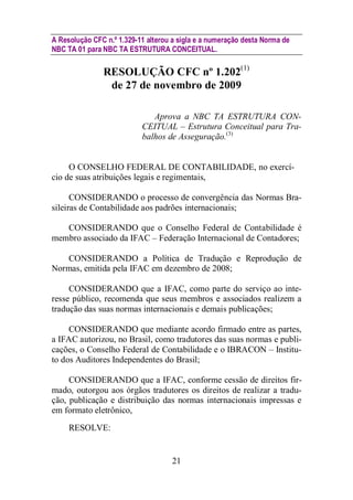 A Resolução CFC n.º 1.329-11 alterou a sigla e a numeração desta Norma de 
NBC TA 01 para NBC TA ESTRUTURA CONCEITUAL. 
RESOLUÇÃO CFC nº 1.202(1) 
de 27 de novembro de 2009 
Aprova a NBC TA ESTRUTURA CON-CEITUAL 
– Estrutura Conceitual para Tra-balhos 
de Asseguração.(3) 
O CONSELHO FEDERAL DE CONTABILIDADE, no exercí-cio 
de suas atribuições legais e regimentais, 
CONSIDERANDO o processo de convergência das Normas Bra-sileiras 
de Contabilidade aos padrões internacionais; 
CONSIDERANDO que o Conselho Federal de Contabilidade é 
membro associado da IFAC – Federação Internacional de Contadores; 
CONSIDERANDO a Política de Tradução e Reprodução de 
Normas, emitida pela IFAC em dezembro de 2008; 
CONSIDERANDO que a IFAC, como parte do serviço ao inte-resse 
público, recomenda que seus membros e associados realizem a 
tradução das suas normas internacionais e demais publicações; 
CONSIDERANDO que mediante acordo firmado entre as partes, 
a IFAC autorizou, no Brasil, como tradutores das suas normas e publi-cações, 
o Conselho Federal de Contabilidade e o IBRACON – Institu-to 
dos Auditores Independentes do Brasil; 
CONSIDERANDO que a IFAC, conforme cessão de direitos fir-mado, 
outorgou aos órgãos tradutores os direitos de realizar a tradu-ção, 
publicação e distribuição das normas internacionais impressas e 
21 
em formato eletrônico, 
RESOLVE: 
 