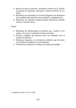 · Recusa de acesso a pessoal e instalações centrais de TI, incluin-do 
pessoal de segurança, operações e desenvolvimento de sis-temas. 
· Relutância em acrescentar ou revisar divulgações nas demonstra-ções 
contábeis para torná-las mais completas e compreensíveis. 
· Relutância em enfrentar tempestivamente deficiências identifi-cadas 
210 
no controle interno. 
Outros 
· Relutância da administração em permitir que o auditor se en-contre 
a sós com os responsáveis pela governança. 
· Políticas contábeis que parecem estar em desacordo com as 
normas da indústria. 
· Mudanças frequentes em estimativas contábeis que não pare-cem 
resultar de mudanças de circunstâncias. 
· Tolerância de violações ao código de conduta da entidade. 
(1) Publicada no DOU, de 03-12-2009. 
 