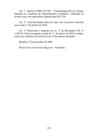 Art. 1º Aprovar a NBC TA 250 – “Consideração de Leis e Regu-lamentos 
na Auditoria de Demonstrações Contábeis”, elaborada de 
acordo com a sua equivalente internacional ISA 250. 
Art. 2º Esta Resolução entra em vigor nos exercícios iniciados 
em ou após 1º de janeiro de 2010. 
Art. 3º Observado o disposto no art. 3º da Resolução CFC nº 
1.203/09, ficam revogadas a partir de 1º. de janeiro de 2010 as dispo-sições 
em contrário nos termos do art. 4º da mesma resolução. 
Brasília, 27 de novembro de 2009. 
Maria Clara Cavalcante Bugarim – Presidente 
212 
 