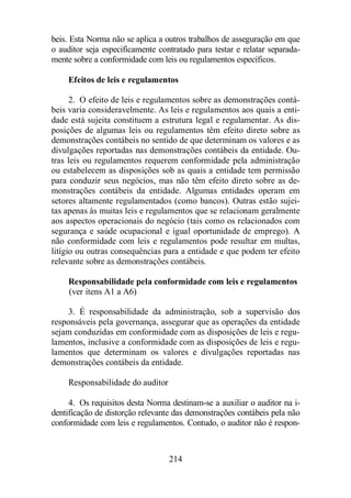 beis. Esta Norma não se aplica a outros trabalhos de asseguração em que 
o auditor seja especificamente contratado para testar e relatar separada-mente 
sobre a conformidade com leis ou regulamentos específicos. 
Efeitos de leis e regulamentos 
2. O efeito de leis e regulamentos sobre as demonstrações contá-beis 
varia consideravelmente. As leis e regulamentos aos quais a enti-dade 
está sujeita constituem a estrutura legal e regulamentar. As dis-posições 
de algumas leis ou regulamentos têm efeito direto sobre as 
demonstrações contábeis no sentido de que determinam os valores e as 
divulgações reportadas nas demonstrações contábeis da entidade. Ou-tras 
leis ou regulamentos requerem conformidade pela administração 
ou estabelecem as disposições sob as quais a entidade tem permissão 
para conduzir seus negócios, mas não têm efeito direto sobre as de-monstrações 
contábeis da entidade. Algumas entidades operam em 
setores altamente regulamentados (como bancos). Outras estão sujei-tas 
apenas às muitas leis e regulamentos que se relacionam geralmente 
aos aspectos operacionais do negócio (tais como os relacionados com 
segurança e saúde ocupacional e igual oportunidade de emprego). A 
não conformidade com leis e regulamentos pode resultar em multas, 
litígio ou outras consequências para a entidade e que podem ter efeito 
relevante sobre as demonstrações contábeis. 
Responsabilidade pela conformidade com leis e regulamentos 
(ver itens A1 a A6) 
3. É responsabilidade da administração, sob a supervisão dos 
responsáveis pela governança, assegurar que as operações da entidade 
sejam conduzidas em conformidade com as disposições de leis e regu-lamentos, 
inclusive a conformidade com as disposições de leis e regu-lamentos 
que determinam os valores e divulgações reportadas nas 
demonstrações contábeis da entidade. 
214 
Responsabilidade do auditor 
4. Os requisitos desta Norma destinam-se a auxiliar o auditor na i-dentificação 
de distorção relevante das demonstrações contábeis pela não 
conformidade com leis e regulamentos. Contudo, o auditor não é respon- 
 
