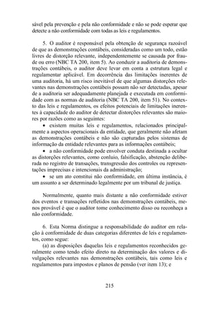 sável pela prevenção e pela não conformidade e não se pode esperar que 
detecte a não conformidade com todas as leis e regulamentos. 
5. O auditor é responsável pela obtenção de segurança razoável 
de que as demonstrações contábeis, consideradas como um todo, estão 
livres de distorção relevante, independentemente se causada por frau-de 
ou erro (NBC TA 200, item 5). Ao conduzir a auditoria de demons-trações 
contábeis, o auditor deve levar em conta a estrutura legal e 
regulamentar aplicável. Em decorrência das limitações inerentes de 
uma auditoria, há um risco inevitável de que algumas distorções rele-vantes 
nas demonstrações contábeis possam não ser detectadas, apesar 
de a auditoria ser adequadamente planejada e executada em conformi-dade 
com as normas de auditoria (NBC TA 200, item 51). No contex-to 
das leis e regulamentos, os efeitos potenciais de limitações ineren-tes 
à capacidade do auditor de detectar distorções relevantes são maio-res 
por razões como as seguintes: 
· existem muitas leis e regulamentos, relacionados principal-mente 
a aspectos operacionais da entidade, que geralmente não afetam 
as demonstrações contábeis e não são capturadas pelos sistemas de 
informação da entidade relevantes para as informações contábeis; 
· a não conformidade pode envolver conduta destinada a ocultar 
as distorções relevantes, como conluio, falsificação, abstenção delibe-rada 
no registro de transações, transgressão dos controles ou represen-tações 
imprecisas e intencionais da administração; 
· se um ato constitui não conformidade, em última instância, é 
um assunto a ser determinado legalmente por um tribunal de justiça. 
Normalmente, quanto mais distante a não conformidade estiver 
dos eventos e transações refletidos nas demonstrações contábeis, me-nos 
provável é que o auditor tome conhecimento disso ou reconheça a 
215 
não conformidade. 
6. Esta Norma distingue a responsabilidade do auditor em rela-ção 
à conformidade de duas categorias diferentes de leis e regulamen-tos, 
como segue: 
(a) as disposições daquelas leis e regulamentos reconhecidos ge-ralmente 
como tendo efeito direto na determinação dos valores e di-vulgações 
relevantes nas demonstrações contábeis, tais como leis e 
regulamentos para impostos e planos de pensão (ver item 13); e 
 
