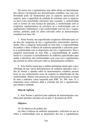 (b) outras leis e regulamentos sem efeito direto na determinação 
dos valores e divulgações nas demonstrações contábeis, mas cuja con-formidade 
pode ser fundamental para os aspectos operacionais do 
negócio, para a capacidade da entidade de continuar com os negócios 
ou para evitar penalidades relevantes (por exemplo, a conformidade 
com os termos de uma licença de operação, a conformidade com as 
exigências regulamentares de solvência ou a conformidade com os 
regulamentos ambientais); a não conformidade com tais leis e regula-mentos, 
portanto, pode ter efeito relevante sobre as demonstrações 
216 
contábeis (ver item 14). 
7. Nesta Norma, são especificadas exigências diferentes para ca-da 
uma das categorias de leis e regulamentos mencionados anterior-mente. 
Para a categoria mencionada no item 6(a), a responsabilidade 
do auditor é obter evidência de auditoria apropriada e suficiente quan-to 
à conformidade com as disposições das leis e regulamentos. Para a 
categoria mencionada no item 6(b), a responsabilidade do auditor 
limita-se a executar os procedimentos de auditoria especificados para 
ajudar a identificar não conformidades com essas leis e regulamentos 
que possam ter efeito relevante sobre as demonstrações contábeis. 
8. Esta Norma requer que o auditor permaneça atento para a pos-sibilidade 
de que outros procedimentos de auditoria aplicados com o 
fim de formar a opinião sobre as demonstrações contábeis possam 
levar ao seu conhecimento casos de suspeita ou identificação de não 
conformidade. Manter uma postura de ceticismo profissional ao longo 
de toda a auditoria, como requerido pela NBC TA 200, item 15, é 
importante nesse contexto, dada a extensão das leis e regulamentos 
que afetam a entidade. 
Data de vigência 
9. Esta Norma é aplicável para auditoria de demonstrações con-tábeis 
para períodos iniciados em ou após 1º de janeiro de 2010. 
Objetivo 
10. Os objetivos do auditor são: 
(a) obter evidência de auditoria apropriada e suficiente no que se 
refere à conformidade com as disposições das leis e regulamentos 
 