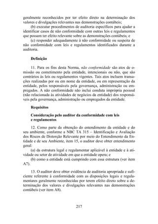 geralmente reconhecidos por ter efeito direto na determinação dos 
valores e divulgações relevantes nas demonstrações contábeis; 
(b) executar procedimentos de auditoria específicos para ajudar a 
identificar casos de não conformidade com outras leis e regulamentos 
que possam ter efeito relevante sobre as demonstrações contábeis; e 
(c) responder adequadamente à não conformidade ou suspeita de 
não conformidade com leis e regulamentos identificados durante a 
auditoria. 
217 
Definição 
11. Para os fins desta Norma, não conformidade são atos de o-missão 
ou cometimento pela entidade, intencionais ou não, que são 
contrários às leis ou regulamentos vigentes. Tais atos incluem transa-ções 
realizadas por ou em nome da entidade, ou em representação da 
entidade, pelos responsáveis pela governança, administração ou em-pregados. 
A não conformidade não inclui conduta imprópria pessoal 
(não relacionada às atividades de negócios da entidade) dos responsá-veis 
pela governança, administração ou empregados da entidade. 
Requisitos 
Consideração pelo auditor da conformidade com leis 
e regulamentos 
12. Como parte da obtenção do entendimento da entidade e do 
seu ambiente, conforme a NBC TA 315 – Identificação e Avaliação 
dos Riscos de Distorção Relevante por meio do Entendimento da En-tidade 
e de seu Ambiente, item 15, o auditor deve obter entendimento 
geral: 
(a) da estrutura legal e regulamentar aplicável à entidade e à ati-vidade 
ou setor de atividade em que a entidade opera; e 
(b) como a entidade está cumprindo com essa estrutura (ver item 
A7). 
13. O auditor deve obter evidência de auditoria apropriada e sufi-ciente 
referente à conformidade com as disposições legais e regula-mentares 
geralmente reconhecidas por terem efeito direto sobre a de-terminação 
dos valores e divulgações relevantes nas demonstrações 
contábeis (ver item A8). 
 