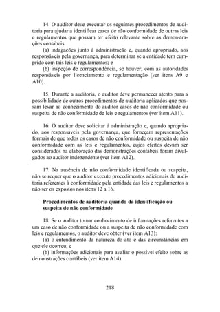 14. O auditor deve executar os seguintes procedimentos de audi-toria 
para ajudar a identificar casos de não conformidade de outras leis 
e regulamentos que possam ter efeito relevante sobre as demonstra-ções 
contábeis: 
(a) indagações junto à administração e, quando apropriado, aos 
responsáveis pela governança, para determinar se a entidade tem cum-prido 
com tais leis e regulamentos; e 
(b) inspeção de correspondência, se houver, com as autoridades 
responsáveis por licenciamento e regulamentação (ver itens A9 e 
A10). 
15. Durante a auditoria, o auditor deve permanecer atento para a 
possibilidade de outros procedimentos de auditoria aplicados que pos-sam 
levar ao conhecimento do auditor casos de não conformidade ou 
suspeita de não conformidade de leis e regulamentos (ver item A11). 
16. O auditor deve solicitar à administração e, quando apropria-do, 
aos responsáveis pela governança, que forneçam representações 
formais de que todos os casos de não conformidade ou suspeita de não 
conformidade com as leis e regulamentos, cujos efeitos devam ser 
considerados na elaboração das demonstrações contábeis foram divul-gados 
ao auditor independente (ver item A12). 
17. Na ausência de não conformidade identificada ou suspeita, 
não se requer que o auditor execute procedimentos adicionais de audi-toria 
referentes à conformidade pela entidade das leis e regulamentos a 
não ser os expostos nos itens 12 a 16. 
Procedimentos de auditoria quando da identificação ou 
suspeita de não conformidade 
18. Se o auditor tomar conhecimento de informações referentes a 
um caso de não conformidade ou a suspeita de não conformidade com 
leis e regulamentos, o auditor deve obter (ver item A13): 
(a) o entendimento da natureza do ato e das circunstâncias em 
218 
que ele ocorreu; e 
(b) informações adicionais para avaliar o possível efeito sobre as 
demonstrações contábeis (ver item A14). 
 