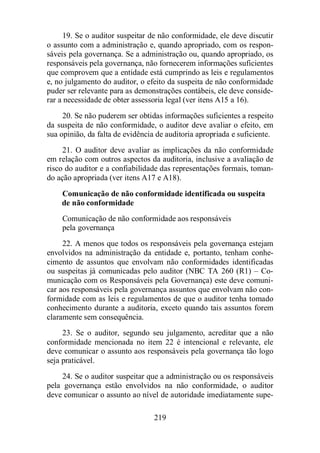 19. Se o auditor suspeitar de não conformidade, ele deve discutir 
o assunto com a administração e, quando apropriado, com os respon-sáveis 
pela governança. Se a administração ou, quando apropriado, os 
responsáveis pela governança, não fornecerem informações suficientes 
que comprovem que a entidade está cumprindo as leis e regulamentos 
e, no julgamento do auditor, o efeito da suspeita de não conformidade 
puder ser relevante para as demonstrações contábeis, ele deve conside-rar 
a necessidade de obter assessoria legal (ver itens A15 a 16). 
20. Se não puderem ser obtidas informações suficientes a respeito 
da suspeita de não conformidade, o auditor deve avaliar o efeito, em 
sua opinião, da falta de evidência de auditoria apropriada e suficiente. 
21. O auditor deve avaliar as implicações da não conformidade 
em relação com outros aspectos da auditoria, inclusive a avaliação de 
risco do auditor e a confiabilidade das representações formais, toman-do 
ação apropriada (ver itens A17 e A18). 
Comunicação de não conformidade identificada ou suspeita 
de não conformidade 
Comunicação de não conformidade aos responsáveis 
pela governança 
22. A menos que todos os responsáveis pela governança estejam 
envolvidos na administração da entidade e, portanto, tenham conhe-cimento 
de assuntos que envolvam não conformidades identificadas 
ou suspeitas já comunicadas pelo auditor (NBC TA 260 (R1) – Co-municação 
com os Responsáveis pela Governança) este deve comuni-car 
aos responsáveis pela governança assuntos que envolvam não con-formidade 
com as leis e regulamentos de que o auditor tenha tomado 
conhecimento durante a auditoria, exceto quando tais assuntos forem 
claramente sem consequência. 
23. Se o auditor, segundo seu julgamento, acreditar que a não 
conformidade mencionada no item 22 é intencional e relevante, ele 
deve comunicar o assunto aos responsáveis pela governança tão logo 
seja praticável. 
24. Se o auditor suspeitar que a administração ou os responsáveis 
pela governança estão envolvidos na não conformidade, o auditor 
deve comunicar o assunto ao nível de autoridade imediatamente supe- 
219 
 