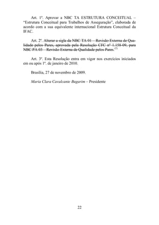 Art. 1º. Aprovar a NBC TA ESTRUTURA CONCEITUAL – 
“Estrutura Conceitual para Trabalhos de Asseguração”, elaborada de 
acordo com a sua equivalente internacional Estrutura Conceitual da 
IFAC. 
Art. 2º. Alterar a sigla da NBC TA 01 – Revisão Externa de Qua-lidade 
pelos Pares, aprovada pela Resolução CFC nº 1.158-09, para 
NBC PA 03 – Revisão Externa de Qualidade pelos Pares.(2) 
Art. 3º. Esta Resolução entra em vigor nos exercícios iniciados 
em ou após 1º. de janeiro de 2010. 
Brasília, 27 de novembro de 2009. 
Maria Clara Cavalcante Bugarim – Presidente 
22 
 