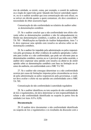 rior da entidade, se existir, como, por exemplo, o comitê de auditoria 
ou o órgão de supervisão geral. Quando não houver autoridade superi-or, 
ou se o auditor acreditar que essa comunicação não será eficaz, ou 
se estiver em dúvida quanto a quem comunicar, ele deve considerar a 
necessidade de obter assessoria legal. 
Comunicação de não conformidade no relatório do auditor sobre 
as demonstrações contábeis 
25. Se o auditor concluir que a não conformidade tem efeito rele-vante 
sobre as demonstrações contábeis e não foi adequadamente re-fletido 
nas demonstrações contábeis, o auditor, de acordo com a NBC 
TA 705 – Modificações na Opinião do Auditor Independente, itens 7 e 
8, deve expressar uma opinião com ressalva ou adversa sobre as de-monstrações 
220 
contábeis. 
26. Se o auditor for impedido pela administração ou pelos responsá-veis 
pela governança de obter evidência de auditoria apropriada e sufici-ente 
para avaliar se a não conformidade, que pode ser relevante para as 
demonstrações contábeis, ocorreu ou se é provável que tenha ocorrido, o 
auditor deve expressar uma opinião com ressalva ou abster-se de emitir 
opinião sobre as demonstrações contábeis com base na limitação no al-cance 
da auditoria, em conformidade com a NBC TA 705. 
27. Se o auditor não consegue determinar se a não conformidade 
ocorreu por causa de limitações impostas pelas circunstâncias ao invés 
de pela administração ou pelos responsáveis pela governança, o audi-tor 
deve avaliar o efeito na sua opinião em conformidade com a NBC 
TA 705. 
Comunicação de não conformidade à autoridade reguladora 
28. Se o auditor identificou ou tem suspeita de não conformidade 
de leis e regulamentos, ele deve determinar se tem responsabilidade de 
relatar a não conformidade identificada ou suspeita às partes fora da 
entidade (ver itens A19 e A20). 
Documentação 
29. O auditor deve documentar a não conformidade identificada 
ou suspeita de leis e regulamentos e os resultados da discussão com a 
 