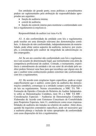 Em entidades de grande porte, essas políticas e procedimentos 
podem ser suplementados pela atribuição de responsabilidades apro-priadas 
aos seguintes: 
· função de auditoria interna; 
· comitê de auditoria; 
· função de controle interno para monitorar a conformidade com 
leis e regulamentos (compliance). 
Responsabilidade do auditor (ver itens 4 a 8) 
A3. A não conformidade da entidade com leis e regulamentos 
pode resultar em uma distorção relevante das demonstrações contá-beis. 
A detecção de não conformidade, independentemente da materia-lidade, 
pode afetar outros aspectos da auditoria, inclusive, por exem-plo, 
a consideração pelo auditor da integridade da administração ou 
222 
dos empregados. 
A4. Se um ato constitui não conformidade com leis e regulamen-tos 
é um assunto de determinação legal, que normalmente está além da 
competência profissional do auditor. Contudo, o treinamento, experi-ência 
e entendimento da entidade e de seu setor de atividade pelo au-ditor 
podem fornecer uma base para que reconheça que alguns atos de 
que o auditor toma conhecimento podem constituir não conformidade 
com leis e regulamentos. 
A5. De acordo com exigências legais específicas, pode-se exigir 
especificamente que o auditor, como parte da auditoria das demons-trações 
contábeis, comunique se a entidade cumpre certas disposições 
de leis ou regulamentos. Nessas circunstâncias, a NBC TA 700 – 
Formação da Opinião e Emissão do Relatório do Auditor Independen-te 
sobre as Demonstrações Contábeis, item 38 e a NBC TA 800 – 
Considerações Especiais – Auditorias de Demonstrações Contábeis 
Elaboradas de Acordo com Estruturas Conceituais de Contabilidade 
para Propósitos Especiais, item 11, estabelecem como essas responsa-bilidades 
de auditoria são tratadas no relatório do auditor. Além disso, 
quando há requisitos estatutários específicos, pode ser necessário que 
a auditoria planeje a inclusão de testes apropriados de conformidade 
com essas disposições de leis e regulamentos. 
 