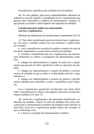 Considerações específicas para entidades do setor público 
A6. No setor público, pode haver responsabilidades adicionais de 
auditoria no que diz respeito à consideração de leis e regulamentos que 
possam estar relacionados à auditoria de demonstrações contábeis ou 
que possam se estender a outros aspectos das operações da entidade. 
Consideração pelo auditor da conformidade 
com leis e regulamentos 
Obtenção de entendimento da estrutura legal e regulamentar (ver 12) 
A7. Para obter entendimento geral da estrutura legal e regulamen-tar 
e de como a entidade cumpre com essa estrutura, o auditor pode, 
223 
por exemplo: 
· usar o entendimento existente do auditor a respeito do setor de 
atividade, regulamentos e outros fatores externos da entidade; 
· atualizar o entendimento das leis e regulamentos que determi-nam 
diretamente os valores e divulgações nas demonstrações contá-beis; 
· indagar aos administradores a respeito de outras leis e regula-mentos 
que possam ter efeito significativo sobre as operações da enti-dade; 
· indagar aos administradores a respeito da política e procedi-mentos 
da entidade no que se refere à conformidade com leis e regu-lamentos; 
e 
· indagar aos administradores a respeito da política e procedi-mentos 
adotados para identificar, avaliar e contabilizar ações litigio-sas. 
Leis e regulamentos geralmente reconhecidos com efeito direto 
sobre a determinação de valores e divulgações relevantes nas demons-trações 
contábeis (ver item 13) 
A8. Certas leis e regulamentos são claramente estabelecidos, co-nhecidos 
da entidade e dentro do setor da entidade, bem como rele-vantes 
para as demonstrações contábeis da entidade (como descrito no 
item 6(a)). Essas leis e regulamentos podem incluir, por exemplo, os 
que se relacionam com: 
· a forma e o conteúdo das demonstrações contábeis; 
 