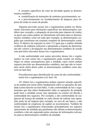 · assuntos específicos do setor de atividade quanto às demons-trações 
contábeis; 
· contabilização de transações de contratos governamentais; ou 
· o provisionamento ou reconhecimento de despesas para im-posto 
de renda ou custos de pensão. 
Algumas previsões nessas leis e regulamentos podem ser direta-mente 
relevantes para afirmações específicas nas demonstrações con-tábeis 
(por exemplo, a adequação de provisão para imposto de renda), 
ao passo que outras podem ser diretamente relevantes para as demons-trações 
contábeis como um todo (por exemplo, as demonstrações exi-gidas 
que constituem um conjunto completo de demonstrações contá-beis). 
O objetivo do requisito no item 13 é para que o auditor obtenha 
evidência de auditoria suficiente e apropriada a respeito da determina-ção 
dos valores e divulgações nas demonstrações contábeis de acordo 
com previsões relevantes dessas leis e regulamentos. 
A não conformidade com outras previsões dessas leis e regula-mentos 
ou com outras leis e regulamentos pode resultar em multas, 
litígio ou outras consequências para a entidade, cujos custos podem 
requerer provisão nas demonstrações contábeis, mas que não se consi-dera 
terem efeito direto sobre as demonstrações contábeis como des-crito 
no item 6(a). 
Procedimentos para identificação de casos de não conformidade – 
outras leis e regulamentos (ver item 14) 
A9. Outras leis e regulamentos podem requerer atenção específi-ca 
do auditor por terem efeito fundamental sobre as operações da enti-dade 
(como descrito no item 6(b)). A não conformidade de leis e regu-lamentos 
que têm efeito fundamental sobre as operações da entidade 
pode fazer a entidade cessar suas operações ou colocar em dúvida a 
continuidade dos negócios. Por exemplo, a não conformidade de exi-gências 
da licença da entidade ou outro direito de realizar suas opera-ções 
pode ter tal impacto (por exemplo, no caso de um banco, a não 
conformidade de exigências de capital ou investimento). Também há 
muitas leis e regulamentos relacionados principalmente aos aspectos 
operacionais da entidade que geralmente não afetam as demonstrações 
contábeis e não são capturados pelos sistemas de informações relevan-tes 
para as demonstrações contábeis da entidade. 
224 
 