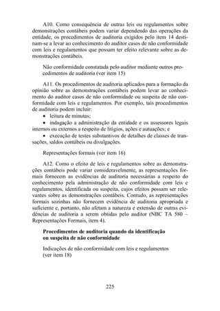A10. Como consequência de outras leis ou regulamentos sobre 
demonstrações contábeis podem variar dependendo das operações da 
entidade, os procedimentos de auditoria exigidos pelo item 14 desti-nam- 
se a levar ao conhecimento do auditor casos de não conformidade 
com leis e regulamentos que possam ter efeito relevante sobre as de-monstrações 
225 
contábeis. 
Não conformidade constatada pelo auditor mediante outros pro-cedimentos 
de auditoria (ver item 15) 
A11. Os procedimentos de auditoria aplicados para a formação da 
opinião sobre as demonstrações contábeis podem levar ao conheci-mento 
do auditor casos de não conformidade ou suspeita de não con-formidade 
com leis e regulamentos. Por exemplo, tais procedimentos 
de auditoria podem incluir: 
· leitura de minutas; 
· indagação a administração da entidade e os assessores legais 
internos ou externos a respeito de litígios, ações e autuações; e 
· execução de testes substantivos de detalhes de classes de tran-sações, 
saldos contábeis ou divulgações. 
Representações formais (ver item 16) 
A12. Como o efeito de leis e regulamentos sobre as demonstra-ções 
contábeis pode variar consideravelmente, as representações for-mais 
fornecem as evidências de auditoria necessárias a respeito do 
conhecimento pela administração de não conformidade com leis e 
regulamentos, identificada ou suspeita, cujos efeitos possam ser rele-vantes 
sobre as demonstrações contábeis. Contudo, as representações 
formais sozinhas não fornecem evidência de auditoria apropriada e 
suficiente e, portanto, não afetam a natureza e extensão de outras evi-dências 
de auditoria a serem obtidas pelo auditor (NBC TA 580 – 
Representações Formais, item 4). 
Procedimentos de auditoria quando da identificação 
ou suspeita de não conformidade 
Indicações de não conformidade com leis e regulamentos 
(ver item 18) 
 