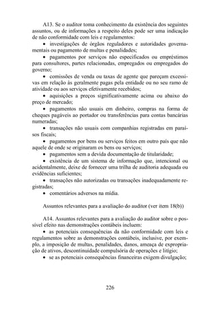 A13. Se o auditor toma conhecimento da existência dos seguintes 
assuntos, ou de informações a respeito deles pode ser uma indicação 
de não conformidade com leis e regulamentos: 
· investigações de órgãos reguladores e autoridades governa-mentais 
ou pagamento de multas e penalidades; 
· pagamentos por serviços não especificados ou empréstimos 
para consultores, partes relacionadas, empregados ou empregados do 
governo; 
· comissões de venda ou taxas de agente que pareçam excessi-vas 
em relação às geralmente pagas pela entidade ou no seu ramo de 
atividade ou aos serviços efetivamente recebidos; 
· aquisições a preços significativamente acima ou abaixo do 
226 
preço de mercado; 
· pagamentos não usuais em dinheiro, compras na forma de 
cheques pagáveis ao portador ou transferências para contas bancárias 
numeradas; 
· transações não usuais com companhias registradas em paraí-sos 
fiscais; 
· pagamentos por bens ou serviços feitos em outro país que não 
aquele de onde se originaram os bens ou serviços; 
· pagamentos sem a devida documentação de titularidade; 
· existência de um sistema de informação que, intencional ou 
acidentalmente, deixe de fornecer uma trilha de auditoria adequada ou 
evidências suficientes; 
· transações não autorizadas ou transações inadequadamente re-gistradas; 
· comentários adversos na mídia. 
Assuntos relevantes para a avaliação do auditor (ver item 18(b)) 
A14. Assuntos relevantes para a avaliação do auditor sobre o pos-sível 
efeito nas demonstrações contábeis incluem: 
· as potenciais consequências da não conformidade com leis e 
regulamentos sobre as demonstrações contábeis, inclusive, por exem-plo, 
a imposição de multas, penalidades, danos, ameaça de expropria-ção 
de ativos, descontinuidade compulsória de operações e litígio; 
· se as potenciais consequências financeiras exigem divulgação; 
 