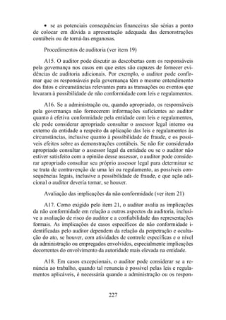 · se as potenciais consequências financeiras são sérias a ponto 
de colocar em dúvida a apresentação adequada das demonstrações 
contábeis ou de torná-las enganosas. 
Procedimentos de auditoria (ver item 19) 
A15. O auditor pode discutir as descobertas com os responsáveis 
pela governança nos casos em que estes são capazes de fornecer evi-dências 
de auditoria adicionais. Por exemplo, o auditor pode confir-mar 
que os responsáveis pela governança têm o mesmo entendimento 
dos fatos e circunstâncias relevantes para as transações ou eventos que 
levaram à possibilidade de não conformidade com leis e regulamentos. 
A16. Se a administração ou, quando apropriado, os responsáveis 
pela governança não fornecerem informações suficientes ao auditor 
quanto à efetiva conformidade pela entidade com leis e regulamentos, 
ele pode considerar apropriado consultar o assessor legal interno ou 
externo da entidade a respeito da aplicação das leis e regulamentos às 
circunstâncias, inclusive quanto à possibilidade de fraude, e os possí-veis 
efeitos sobre as demonstrações contábeis. Se não for considerado 
apropriado consultar o assessor legal da entidade ou se o auditor não 
estiver satisfeito com a opinião desse assessor, o auditor pode conside-rar 
apropriado consultar seu próprio assessor legal para determinar se 
se trata de contravenção de uma lei ou regulamento, as possíveis con-sequências 
legais, inclusive a possibilidade de fraude, e que ação adi-cional 
o auditor deveria tomar, se houver. 
Avaliação das implicações da não conformidade (ver item 21) 
A17. Como exigido pelo item 21, o auditor avalia as implicações 
da não conformidade em relação a outros aspectos da auditoria, inclusi-ve 
a avaliação de risco do auditor e a confiabilidade das representações 
formais. As implicações de casos específicos de não conformidade i-dentificadas 
pelo auditor dependem da relação da perpetração e oculta-ção 
do ato, se houver, com atividades de controle específicas e o nível 
da administração ou empregados envolvidos, especialmente implicações 
decorrentes do envolvimento da autoridade mais elevada na entidade. 
A18. Em casos excepcionais, o auditor pode considerar se a re-núncia 
ao trabalho, quando tal renuncia é possível pelas leis e regula-mentos 
aplicáveis, é necessária quando a administração ou os respon- 
227 
 