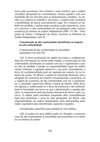 sáveis pela governança não tomarem a ação corretiva que o auditor 
considerar apropriada nas circunstâncias, mesmo quando a não con-formidade 
não for relevante para as demonstrações contábeis. Ao de-cidir 
se a renúncia ao trabalho é necessária, o auditor pode considerar 
a possibilidade de buscar assessoramento legal. Se a renúncia ao tra-balho 
for proibida, o auditor pode considerar ações alternativas, inclu-sive 
descrever a não conformidade em um parágrafo sobre outro(s) 
assunto(s) no relatório do auditor independente (NBC TA 706 – Pará-grafos 
de Ênfase e Parágrafos de Outros Assuntos no Relatório do 
228 
Auditor Independente, item 8). 
Comunicação de não conformidade identificada ou suspeita 
de não conformidade 
Comunicação de não conformidade às autoridades 
reguladoras (ver item 28) 
A19. O dever profissional do auditor de manter a confidenciali-dade 
das informações do cliente pode impedir a comunicação de não 
conformidade identificada ou suspeita com leis e regulamentos a par-tes 
fora da entidade. Contudo, as responsabilidades legais do auditor 
variam conforme a regulação aplicável e, em certas circunstâncias, o 
dever de confidencialidade pode ser superado por estatuto, lei ou tri-bunais 
de justiça. No Brasil, o auditor de instituição financeira tem a 
obrigação de comunicar em relatório circunstanciado a ocorrência, ou 
a suspeita de ocorrência, de não conformidade com leis e regulamen-tos 
à autoridade supervisora (Banco Central do Brasil). Além disso, 
em algumas, o auditor pode ter o dever de comunicar a não conformi-dade 
às autoridades nos casos em que a administração e, quando apli-cável, 
os responsáveis pela governança deixarem de tomar a ação cor-retiva. 
O auditor pode considerar apropriado obter aconselhamento 
legal para determinar o curso de ação apropriado. No Brasil, estas 
responsabilidades do auditor independente estão determinadas pelos 
órgãos reguladores para determinados segmentos regulados. 
Considerações específicas para entidade do setor público 
A20. O auditor do setor público pode ser obrigado a comunicar 
casos de não conformidade às autoridades governamentais ou a relatá-las 
no relatório do auditor. 
 
