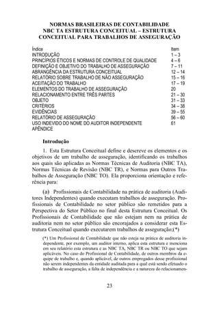 NORMAS BRASILEIRAS DE CONTABILIDADE 
NBC TA ESTRUTURA CONCEITUAL – ESTRUTURA 
CONCEITUAL PARA TRABALHOS DE ASSEGURAÇÃO 
Índice Item 
INTRODUÇÃO 1 – 3 
PRINCÍPIOS ÉTICOS E NORMAS DE CONTROLE DE QUALIDADE 4 – 6 
DEFINIÇÃO E OBJETIVO DO TRABALHO DE ASSEGURAÇÃO 7 – 11 
ABRANGÊNCIA DA ESTRUTURA CONCEITUAL 12 – 14 
RELATÓRIO SOBRE TRABALHO DE NÃO ASSEGURAÇÃO 15 – 16 
ACEITAÇÃO DO TRABALHO 17 – 19 
ELEMENTOS DO TRABALHO DE ASSEGURAÇÃO 20 
RELACIONAMENTO ENTRE TRÊS PARTES 21 – 30 
OBJETO 31 – 33 
CRITÉRIOS 34 – 38 
EVIDÊNCIAS 39 – 55 
RELATÓRIO DE ASSEGURAÇÃO 56 – 60 
USO INDEVIDO DO NOME DO AUDITOR INDEPENDENTE 61 
APÊNDICE 
Introdução 
1. Esta Estrutura Conceitual define e descreve os elementos e os 
objetivos de um trabalho de asseguração, identificando os trabalhos 
aos quais são aplicadas as Normas Técnicas de Auditoria (NBC TA), 
Normas Técnicas de Revisão (NBC TR), e Normas para Outros Tra-balhos 
de Asseguração (NBC TO). Ela proporciona orientação e refe-rência 
para: 
(a) Profissionais de Contabilidade na prática de auditoria (Audi-tores 
Independentes) quando executam trabalhos de asseguração. Pro-fissionais 
de Contabilidade no setor público são remetidos para a 
Perspectiva do Setor Público no final desta Estrutura Conceitual. Os 
Profissionais de Contabilidade que não estejam nem na prática de 
auditoria nem no setor público são encorajados a considerar esta Es-trutura 
Conceitual quando executarem trabalhos de asseguração;(*) 
(*) Um Profissional de Contabilidade que não esteja na prática de auditoria in-dependente, 
por exemplo, um auditor interno, aplica esta estrutura e menciona 
em seu relatório esta estrutura e as NBC TA, NBC TR ou NBC TO que sejam 
aplicáveis. No caso do Profissional de Contabilidade, de outros membros da e-quipe 
de trabalho e, quando aplicável, de outros empregados desse profissional 
não serem independentes da entidade auditada para a qual está sendo efetuado o 
trabalho de asseguração, a falta de independência e a natureza do relacionamen- 
23 
 