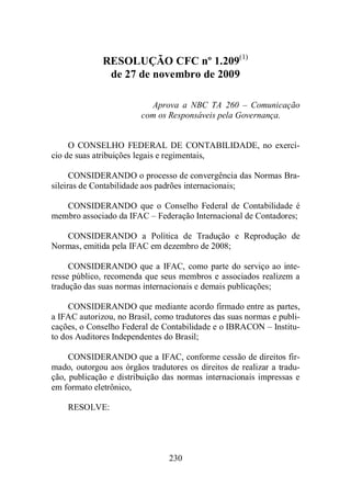 RESOLUÇÃO CFC nº 1.209(1) 
de 27 de novembro de 2009 
Aprova a NBC TA 260 – Comunicação 
com os Responsáveis pela Governança. 
O CONSELHO FEDERAL DE CONTABILIDADE, no exercí-cio 
de suas atribuições legais e regimentais, 
CONSIDERANDO o processo de convergência das Normas Bra-sileiras 
de Contabilidade aos padrões internacionais; 
CONSIDERANDO que o Conselho Federal de Contabilidade é 
membro associado da IFAC – Federação Internacional de Contadores; 
CONSIDERANDO a Política de Tradução e Reprodução de 
Normas, emitida pela IFAC em dezembro de 2008; 
CONSIDERANDO que a IFAC, como parte do serviço ao inte-resse 
público, recomenda que seus membros e associados realizem a 
tradução das suas normas internacionais e demais publicações; 
CONSIDERANDO que mediante acordo firmado entre as partes, 
a IFAC autorizou, no Brasil, como tradutores das suas normas e publi-cações, 
o Conselho Federal de Contabilidade e o IBRACON – Institu-to 
dos Auditores Independentes do Brasil; 
CONSIDERANDO que a IFAC, conforme cessão de direitos fir-mado, 
outorgou aos órgãos tradutores os direitos de realizar a tradu-ção, 
publicação e distribuição das normas internacionais impressas e 
230 
em formato eletrônico, 
RESOLVE: 
 