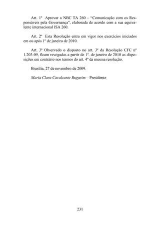 Art. 1º Aprovar a NBC TA 260 – “Comunicação com os Res-ponsáveis 
pela Governança”, elaborada de acordo com a sua equiva-lente 
231 
internacional ISA 260. 
Art. 2º Esta Resolução entra em vigor nos exercícios iniciados 
em ou após 1º de janeiro de 2010. 
Art. 3º Observado o disposto no art. 3º da Resolução CFC nº 
1.203-09, ficam revogadas a partir de 1º. de janeiro de 2010 as dispo-sições 
em contrário nos termos do art. 4º da mesma resolução. 
Brasília, 27 de novembro de 2009. 
Maria Clara Cavalcante Bugarim – Presidente 
 