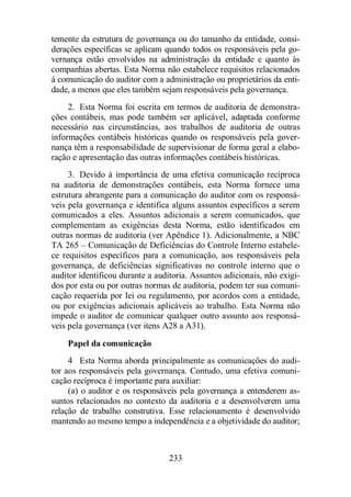 temente da estrutura de governança ou do tamanho da entidade, consi-derações 
específicas se aplicam quando todos os responsáveis pela go-vernança 
estão envolvidos na administração da entidade e quanto às 
companhias abertas. Esta Norma não estabelece requisitos relacionados 
à comunicação do auditor com a administração ou proprietários da enti-dade, 
a menos que eles também sejam responsáveis pela governança. 
2. Esta Norma foi escrita em termos de auditoria de demonstra-ções 
contábeis, mas pode também ser aplicável, adaptada conforme 
necessário nas circunstâncias, aos trabalhos de auditoria de outras 
informações contábeis históricas quando os responsáveis pela gover-nança 
têm a responsabilidade de supervisionar de forma geral a elabo-ração 
e apresentação das outras informações contábeis históricas. 
3. Devido à importância de uma efetiva comunicação recíproca 
na auditoria de demonstrações contábeis, esta Norma fornece uma 
estrutura abrangente para a comunicação do auditor com os responsá-veis 
pela governança e identifica alguns assuntos específicos a serem 
comunicados a eles. Assuntos adicionais a serem comunicados, que 
complementam as exigências desta Norma, estão identificados em 
outras normas de auditoria (ver Apêndice 1). Adicionalmente, a NBC 
TA 265 – Comunicação de Deficiências do Controle Interno estabele-ce 
requisitos específicos para a comunicação, aos responsáveis pela 
governança, de deficiências significativas no controle interno que o 
auditor identificou durante a auditoria. Assuntos adicionais, não exigi-dos 
por esta ou por outras normas de auditoria, podem ter sua comuni-cação 
requerida por lei ou regulamento, por acordos com a entidade, 
ou por exigências adicionais aplicáveis ao trabalho. Esta Norma não 
impede o auditor de comunicar qualquer outro assunto aos responsá-veis 
pela governança (ver itens A28 a A31). 
Papel da comunicação 
4 Esta Norma aborda principalmente as comunicações do audi-tor 
aos responsáveis pela governança. Contudo, uma efetiva comuni-cação 
recíproca é importante para auxiliar: 
(a) o auditor e os responsáveis pela governança a entenderem as-suntos 
relacionados no contexto da auditoria e a desenvolverem uma 
relação de trabalho construtiva. Esse relacionamento é desenvolvido 
mantendo ao mesmo tempo a independência e a objetividade do auditor; 
233 
 