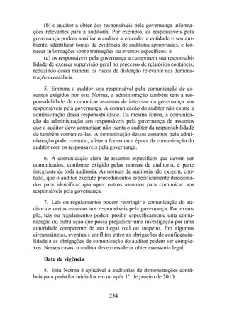 (b) o auditor a obter dos responsáveis pela governança informa-ções 
relevantes para a auditoria. Por exemplo, os responsáveis pela 
governança podem auxiliar o auditor a entender a entidade e seu am-biente, 
identificar fontes de evidência de auditoria apropriadas, e for-necer 
informações sobre transações ou eventos específicos; e 
(c) os responsáveis pela governança a cumprirem sua responsabi-lidade 
de exercer supervisão geral no processo de relatórios contábeis, 
reduzindo dessa maneira os riscos de distorção relevante nas demons-trações 
234 
contábeis. 
5. Embora o auditor seja responsável pela comunicação de as-suntos 
exigidos por esta Norma, a administração também tem a res-ponsabilidade 
de comunicar assuntos de interesse da governança aos 
responsáveis pela governança. A comunicação do auditor não exime a 
administração dessa responsabilidade. Da mesma forma, a comunica-ção 
da administração aos responsáveis pela governança de assuntos 
que o auditor deve comunicar não isenta o auditor da responsabilidade 
de também comunicá-las. A comunicação desses assuntos pela admi-nistração 
pode, contudo, afetar a forma ou a época da comunicação do 
auditor com os responsáveis pela governança. 
6. A comunicação clara de assuntos específicos que devem ser 
comunicados, conforme exigido pelas normas de auditoria, é parte 
integrante de toda auditoria. As normas de auditoria não exigem, con-tudo, 
que o auditor execute procedimentos especificamente direciona-dos 
para identificar quaisquer outros assuntos para comunicar aos 
responsáveis pela governança. 
7. Leis ou regulamentos podem restringir a comunicação do au-ditor 
de certos assuntos aos responsáveis pela governança. Por exem-plo, 
leis ou regulamentos podem proibir especificamente uma comu-nicação 
ou outra ação que possa prejudicar uma investigação por uma 
autoridade competente de ato ilegal real ou suspeito. Em algumas 
circunstâncias, eventuais conflitos entre as obrigações de confidencia-lidade 
e as obrigações de comunicação do auditor podem ser comple-xos. 
Nesses casos, o auditor deve considerar obter assessoria legal. 
Data de vigência 
8. Esta Norma é aplicável a auditorias de demonstrações contá-beis 
para períodos iniciados em ou após 1º. de janeiro de 2010. 
 