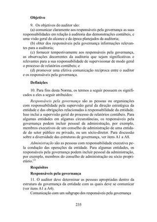 Objetivo 
9. Os objetivos do auditor são: 
(a) comunicar claramente aos responsáveis pela governança as suas 
responsabilidades em relação à auditoria das demonstrações contábeis, e 
uma visão geral do alcance e da época planejados da auditoria; 
(b) obter dos responsáveis pela governança informações relevan-tes 
para a auditoria; 
(c) fornecer tempestivamente aos responsáveis pela governança, 
as observações decorrentes da auditoria que sejam significativas e 
relevantes para a sua responsabilidade de supervisionar de modo geral 
o processo de relatórios contábeis; e 
(d) promover uma efetiva comunicação recíproca entre o auditor 
e os responsáveis pela governança. 
Definições 
10. Para fins desta Norma, os termos a seguir possuem os signifi-cados 
a eles a seguir atribuídos: 
Responsáveis pela governança são as pessoas ou organizações 
com responsabilidade pela supervisão geral da direção estratégica da 
entidade e das obrigações relacionadas à responsabilidade da entidade. 
Isso inclui a supervisão geral do processo de relatórios contábeis. Para 
algumas entidades em algumas circunstâncias, os responsáveis pela 
governança podem incluir pessoal da administração, por exemplo, 
membros executivos de um conselho de administração de uma entida-de 
do setor público ou privado, ou um sócio-diretor. Para discussão 
sobre a diversidade das estruturas de governança, ver itens A1 a A8. 
Administração são as pessoas com responsabilidade executiva pe-la 
condução das operações da entidade. Para algumas entidades, os 
responsáveis pela governança podem incluir pessoal da administração, 
por exemplo, membros do conselho de administração ou sócio propri-etário.( 
2) 
Requisitos 
Responsáveis pela governança 
11. O auditor deve determinar as pessoas apropriadas dentro da 
estrutura da governança da entidade com as quais deve se comunicar 
(ver itens A1 a A4). 
Comunicação com um subgrupo dos responsáveis pela governança 
235 
 