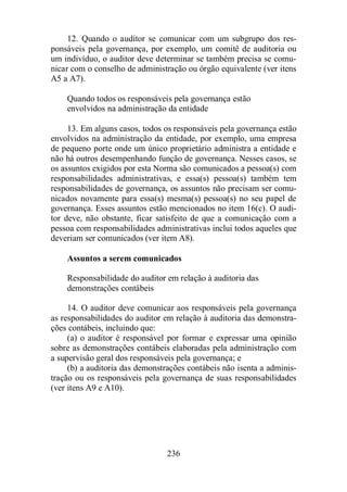12. Quando o auditor se comunicar com um subgrupo dos res-ponsáveis 
pela governança, por exemplo, um comitê de auditoria ou 
um indivíduo, o auditor deve determinar se também precisa se comu-nicar 
com o conselho de administração ou órgão equivalente (ver itens 
236 
A5 a A7). 
Quando todos os responsáveis pela governança estão 
envolvidos na administração da entidade 
13. Em alguns casos, todos os responsáveis pela governança estão 
envolvidos na administração da entidade, por exemplo, uma empresa 
de pequeno porte onde um único proprietário administra a entidade e 
não há outros desempenhando função de governança. Nesses casos, se 
os assuntos exigidos por esta Norma são comunicados a pessoa(s) com 
responsabilidades administrativas, e essa(s) pessoa(s) também tem 
responsabilidades de governança, os assuntos não precisam ser comu-nicados 
novamente para essa(s) mesma(s) pessoa(s) no seu papel de 
governança. Esses assuntos estão mencionados no item 16(c). O audi-tor 
deve, não obstante, ficar satisfeito de que a comunicação com a 
pessoa com responsabilidades administrativas inclui todos aqueles que 
deveriam ser comunicados (ver item A8). 
Assuntos a serem comunicados 
Responsabilidade do auditor em relação à auditoria das 
demonstrações contábeis 
14. O auditor deve comunicar aos responsáveis pela governança 
as responsabilidades do auditor em relação à auditoria das demonstra-ções 
contábeis, incluindo que: 
(a) o auditor é responsável por formar e expressar uma opinião 
sobre as demonstrações contábeis elaboradas pela administração com 
a supervisão geral dos responsáveis pela governança; e 
(b) a auditoria das demonstrações contábeis não isenta a adminis-tração 
ou os responsáveis pela governança de suas responsabilidades 
(ver itens A9 e A10). 
 