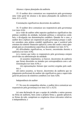 Alcance e época planejados da auditoria 
15. O auditor deve comunicar aos responsáveis pela governança 
uma visão geral do alcance e da época planejados da auditoria (ver 
item A11 a A15). 
Constatações significativas decorrentes da auditoria 
16. O auditor deve comunicar aos responsáveis pela governança 
237 
(ver item A16): 
(a) a visão do auditor sobre aspectos qualitativos significativos das 
práticas contábeis da entidade, incluindo políticas e estimativas contá-beis, 
e divulgação nas demonstrações contábeis. Quando for o caso, o 
auditor deve explicar aos responsáveis pela governança porque o audi-tor 
considera uma prática contábil significativa, que é aceitável pela 
estrutura de relatório financeiro aplicável, como não sendo a mais apro-priada 
para as circunstâncias específicas da entidade (ver item A17); 
(b) dificuldades significativas, se houver, encontradas durante a 
auditoria (ver item A18); 
(c) a menos que todos os responsáveis pela governança estejam 
envolvidos na administração da entidade: 
(i) assuntos importantes, se houver, decorrentes da auditoria 
que foram discutidos ou tratados por correspondência com a ad-ministração 
(ver item A19); e 
(ii) representações formais (por escrito) exigidas pelo audi-tor; 
e 
(d) outros assuntos, se houver, decorrentes da auditoria que no 
julgamento profissional do auditor são significativos para a supervisão 
geral do processo de relatórios contábeis (ver item A20). 
Independência do auditor 
17. No caso de companhias abertas, o auditor deve comunicar aos 
responsáveis pela governança (ver itens A21 a A23): 
(a) uma declaração de que a equipe de trabalho e outras pessoas 
na firma de auditoria, bem como a própria firma e, quando aplicável, 
as firmas da rede, cumpriram as exigências éticas relevantes relativas 
à independência; e 
 