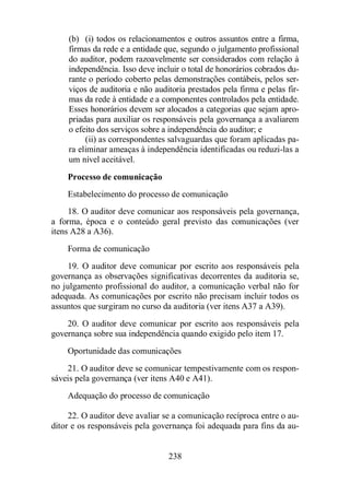 (b) (i) todos os relacionamentos e outros assuntos entre a firma, 
firmas da rede e a entidade que, segundo o julgamento profissional 
do auditor, podem razoavelmente ser considerados com relação à 
independência. Isso deve incluir o total de honorários cobrados du-rante 
o período coberto pelas demonstrações contábeis, pelos ser-viços 
de auditoria e não auditoria prestados pela firma e pelas fir-mas 
da rede à entidade e a componentes controlados pela entidade. 
Esses honorários devem ser alocados a categorias que sejam apro-priadas 
para auxiliar os responsáveis pela governança a avaliarem 
o efeito dos serviços sobre a independência do auditor; e 
(ii) as correspondentes salvaguardas que foram aplicadas pa-ra 
eliminar ameaças à independência identificadas ou reduzi-las a 
um nível aceitável. 
Processo de comunicação 
Estabelecimento do processo de comunicação 
18. O auditor deve comunicar aos responsáveis pela governança, 
a forma, época e o conteúdo geral previsto das comunicações (ver 
itens A28 a A36). 
Forma de comunicação 
19. O auditor deve comunicar por escrito aos responsáveis pela 
governança as observações significativas decorrentes da auditoria se, 
no julgamento profissional do auditor, a comunicação verbal não for 
adequada. As comunicações por escrito não precisam incluir todos os 
assuntos que surgiram no curso da auditoria (ver itens A37 a A39). 
20. O auditor deve comunicar por escrito aos responsáveis pela 
governança sobre sua independência quando exigido pelo item 17. 
Oportunidade das comunicações 
21. O auditor deve se comunicar tempestivamente com os respon-sáveis 
pela governança (ver itens A40 e A41). 
Adequação do processo de comunicação 
22. O auditor deve avaliar se a comunicação recíproca entre o au-ditor 
e os responsáveis pela governança foi adequada para fins da au- 
238 
 