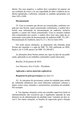 ditoria. Em caso negativo, o auditor deve considerar tal aspecto em 
sua avaliação de riscos e na sua capacidade de obter evidência de au-ditoria 
apropriada e suficiente, tomando as medidas apropriadas (ver 
239 
itens A42 a A44). 
Documentação 
23. Caso os assuntos que devem ser comunicados, conforme exi-gido 
por esta Norma, sejam comunicados verbalmente, o auditor deve 
incluir essa informação na documentação de auditoria, inclusive 
quando e a quem eles foram comunicados. Caso os assuntos tenham 
sido comunicados por escrito, o auditor deve reter uma cópia da co-municação 
como parte da documentação de auditoria (NBC TA 230 – 
Documentação de Auditoria, itens 8 a 11 e A6 (ver item A45). 
Em razão dessas alterações, as disposições não alteradas desta 
Norma são mantidas e a sigla da NBC TA 260, publicada no DOU, 
Seção I, de 3-12-09, passa a ser NBC TA 260 (R1). 
As alterações desta Norma entram em vigor na data de sua publi-cação, 
aplicando-se aos trabalhos contratados a partir dessa data. 
Brasília, 24 de janeiro de 2014. 
José Martonio Alves Coelho – Presidente 
Aplicação e outros materiais explicativos 
Responsáveis pela governança (ver item 11) 
A1. As estruturas de governança variam de entidade para entida-de, 
refletindo influências tais como diferentes ambientes culturais e 
legais, assim como, tamanho e características societárias da entidade. 
Por exemplo: 
· Em algumas situações existe um conselho supervisor (total ou 
substancialmente não executivo) que é legalmente separado de uma 
diretoria ou da administração da entidade (uma “estrutura de dois ní-veis”). 
Em outras situações, as funções de supervisão geral e direção 
 