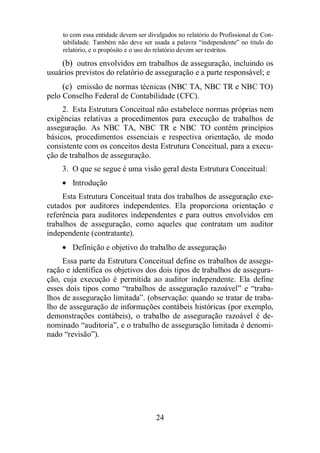 to com essa entidade devem ser divulgados no relatório do Profissional de Con-tabilidade. 
Também não deve ser usada a palavra “independente” no título do 
relatório, e o propósito e o uso do relatório devem ser restritos. 
(b) outros envolvidos em trabalhos de asseguração, incluindo os 
usuários previstos do relatório de asseguração e a parte responsável; e 
(c) emissão de normas técnicas (NBC TA, NBC TR e NBC TO) 
pelo Conselho Federal de Contabilidade (CFC). 
2. Esta Estrutura Conceitual não estabelece normas próprias nem 
exigências relativas a procedimentos para execução de trabalhos de 
asseguração. As NBC TA, NBC TR e NBC TO contêm princípios 
básicos, procedimentos essenciais e respectiva orientação, de modo 
consistente com os conceitos desta Estrutura Conceitual, para a execu-ção 
de trabalhos de asseguração. 
3. O que se segue é uma visão geral desta Estrutura Conceitual: 
· Introdução 
Esta Estrutura Conceitual trata dos trabalhos de asseguração exe-cutados 
por auditores independentes. Ela proporciona orientação e 
referência para auditores independentes e para outros envolvidos em 
trabalhos de asseguração, como aqueles que contratam um auditor 
independente (contratante). 
· Definição e objetivo do trabalho de asseguração 
Essa parte da Estrutura Conceitual define os trabalhos de assegu-ração 
e identifica os objetivos dos dois tipos de trabalhos de assegura-ção, 
cuja execução é permitida ao auditor independente. Ela define 
esses dois tipos como “trabalhos de asseguração razoável” e “traba-lhos 
de asseguração limitada”. (observação: quando se tratar de traba-lho 
de asseguração de informações contábeis históricas (por exemplo, 
demonstrações contábeis), o trabalho de asseguração razoável é de-nominado 
“auditoria”, e o trabalho de asseguração limitada é denomi-nado 
24 
“revisão”). 
 